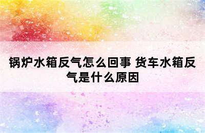 锅炉水箱反气怎么回事 货车水箱反气是什么原因